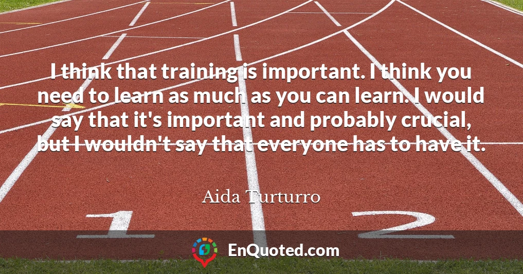 I think that training is important. I think you need to learn as much as you can learn. I would say that it's important and probably crucial, but I wouldn't say that everyone has to have it.