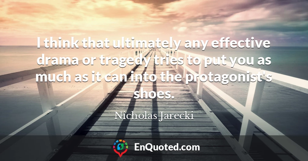 I think that ultimately any effective drama or tragedy tries to put you as much as it can into the protagonist's shoes.