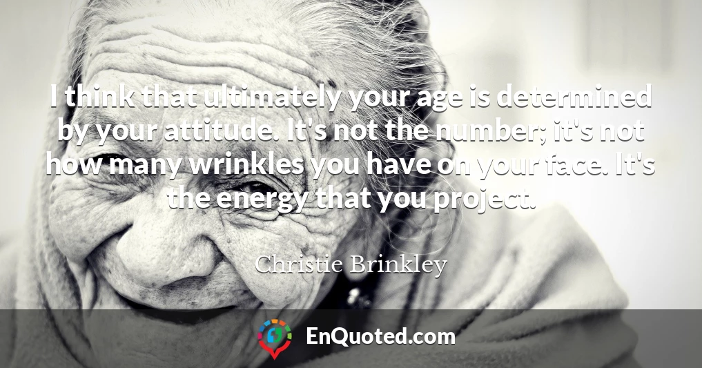 I think that ultimately your age is determined by your attitude. It's not the number; it's not how many wrinkles you have on your face. It's the energy that you project.