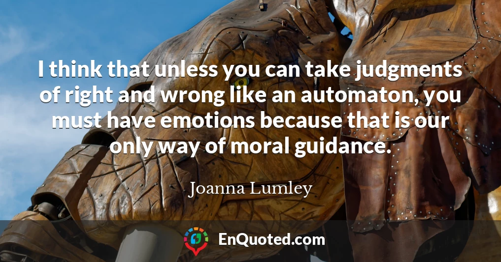 I think that unless you can take judgments of right and wrong like an automaton, you must have emotions because that is our only way of moral guidance.