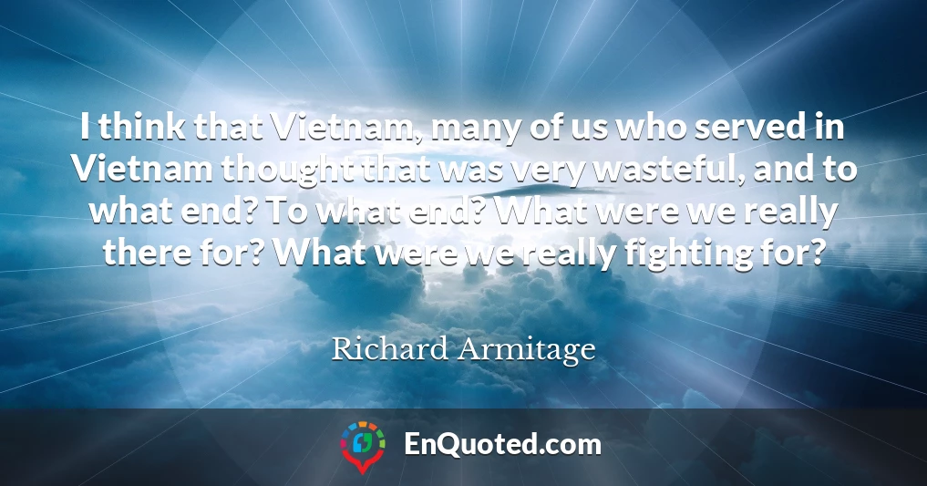 I think that Vietnam, many of us who served in Vietnam thought that was very wasteful, and to what end? To what end? What were we really there for? What were we really fighting for?