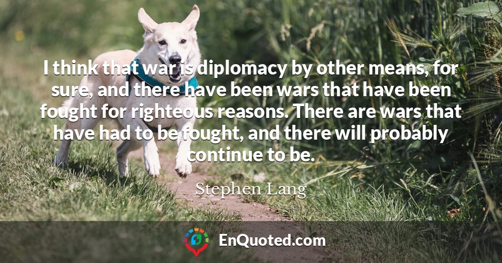 I think that war is diplomacy by other means, for sure, and there have been wars that have been fought for righteous reasons. There are wars that have had to be fought, and there will probably continue to be.