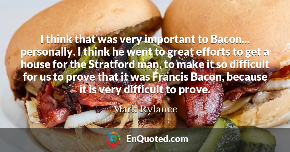 I think that was very important to Bacon... personally. I think he went to great efforts to get a house for the Stratford man, to make it so difficult for us to prove that it was Francis Bacon, because it is very difficult to prove.