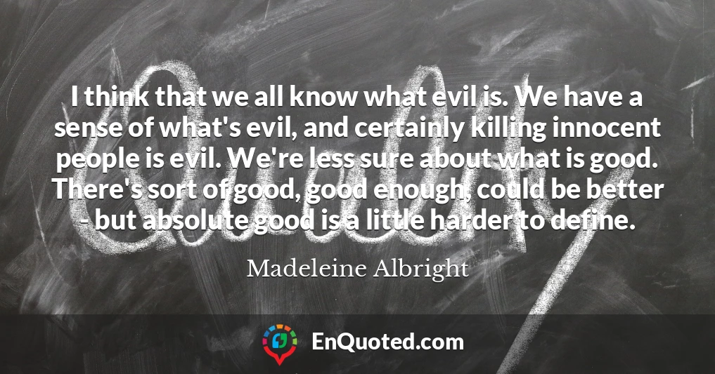 I think that we all know what evil is. We have a sense of what's evil, and certainly killing innocent people is evil. We're less sure about what is good. There's sort of good, good enough, could be better - but absolute good is a little harder to define.