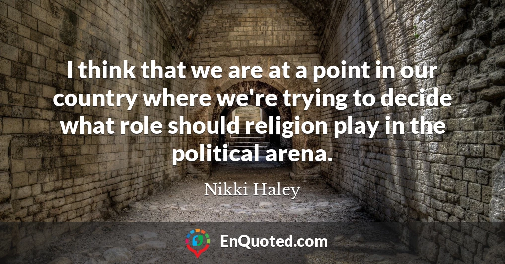 I think that we are at a point in our country where we're trying to decide what role should religion play in the political arena.