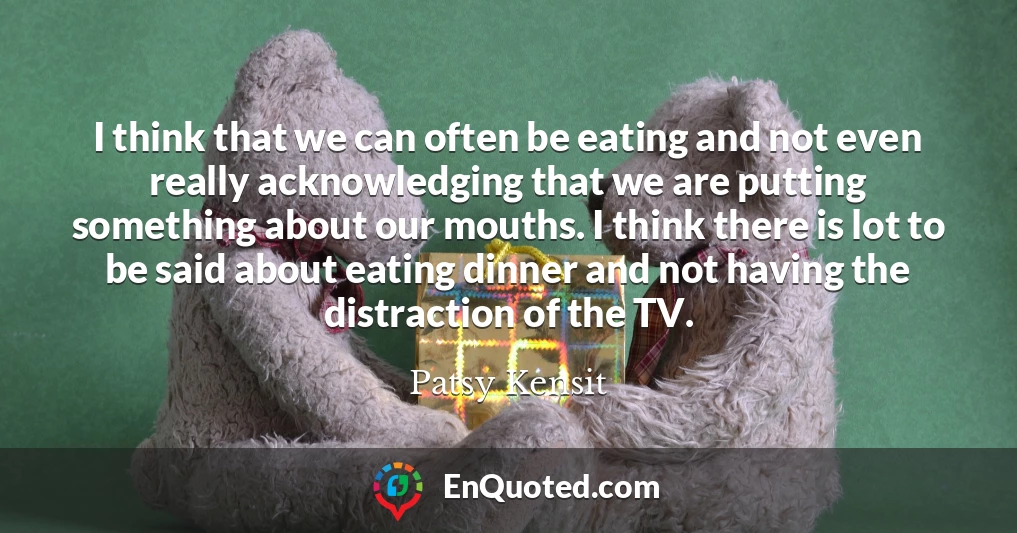 I think that we can often be eating and not even really acknowledging that we are putting something about our mouths. I think there is lot to be said about eating dinner and not having the distraction of the TV.
