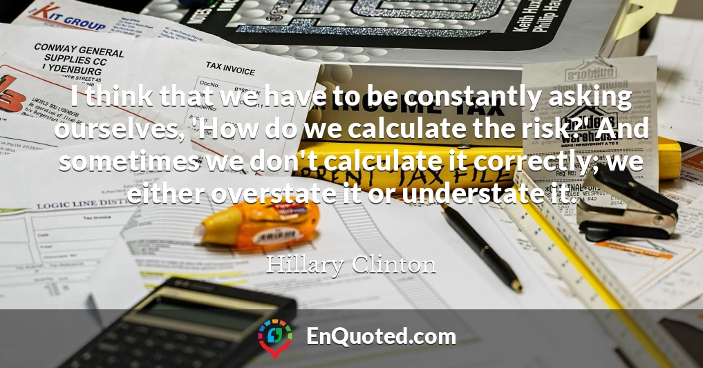 I think that we have to be constantly asking ourselves, 'How do we calculate the risk?' And sometimes we don't calculate it correctly; we either overstate it or understate it.