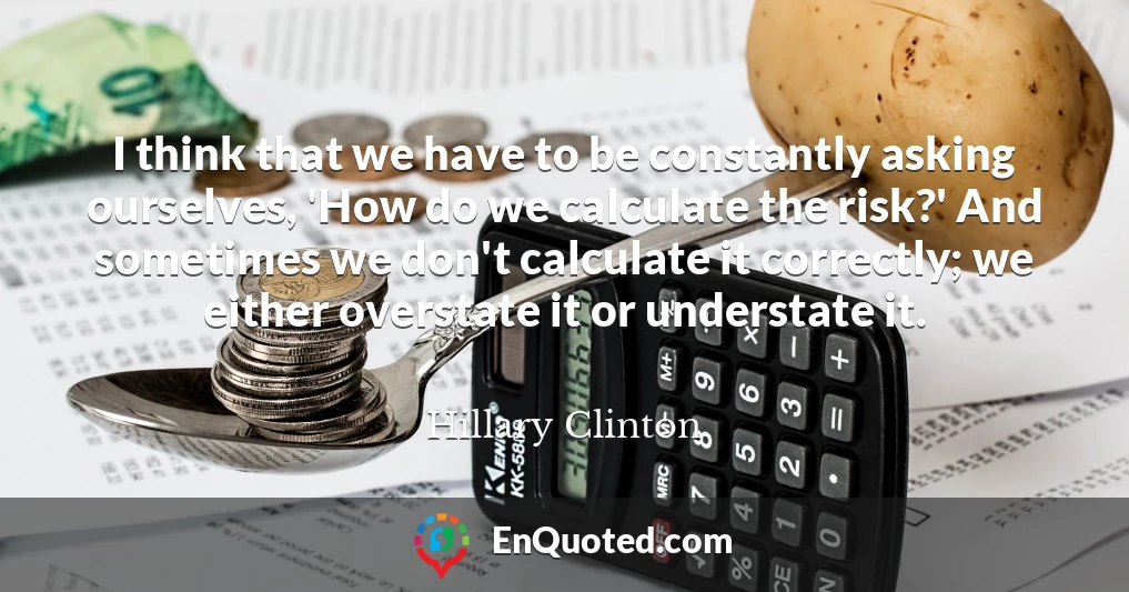 I think that we have to be constantly asking ourselves, 'How do we calculate the risk?' And sometimes we don't calculate it correctly; we either overstate it or understate it.