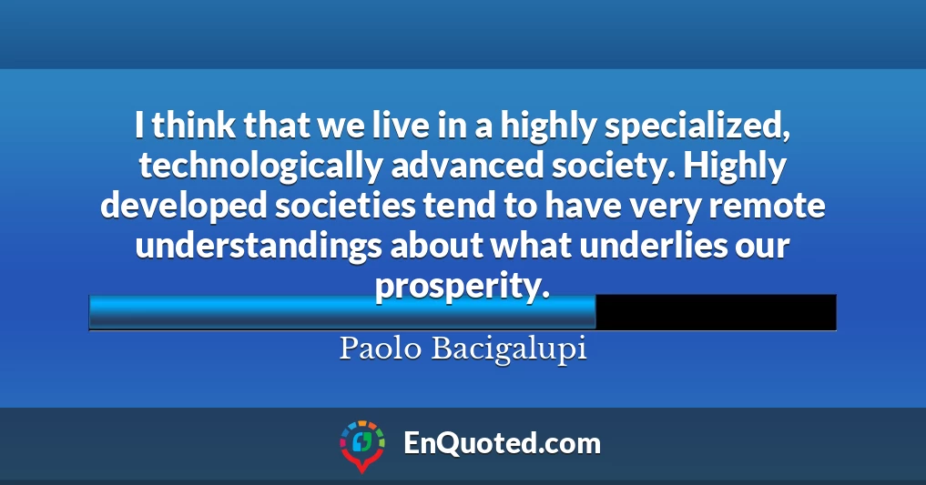 I think that we live in a highly specialized, technologically advanced society. Highly developed societies tend to have very remote understandings about what underlies our prosperity.