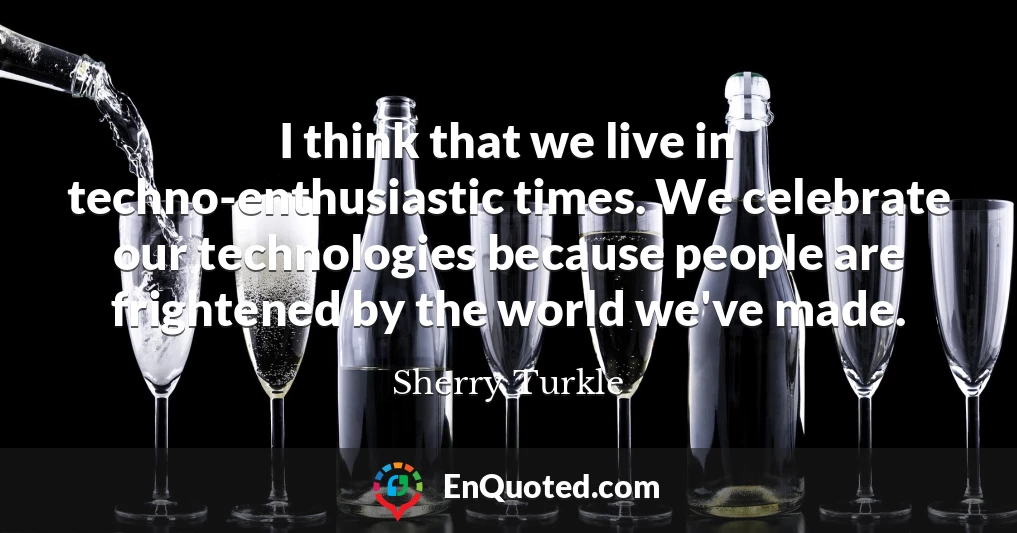I think that we live in techno-enthusiastic times. We celebrate our technologies because people are frightened by the world we've made.