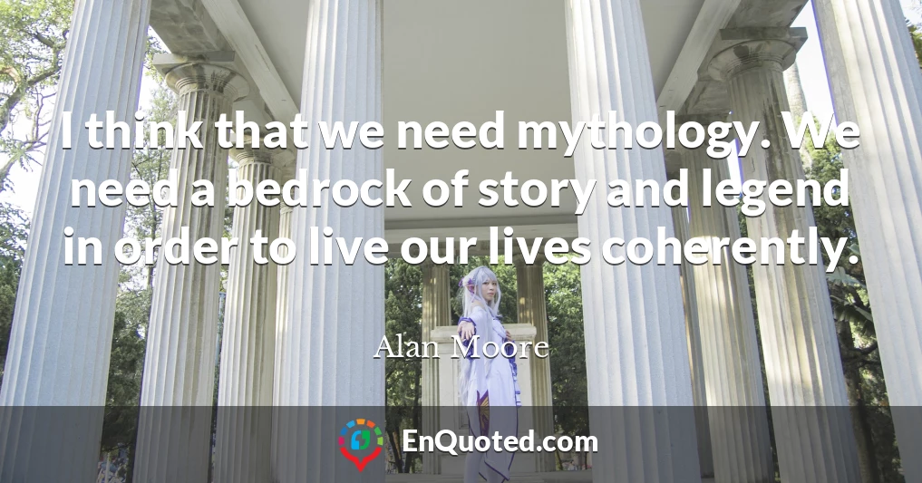 I think that we need mythology. We need a bedrock of story and legend in order to live our lives coherently.