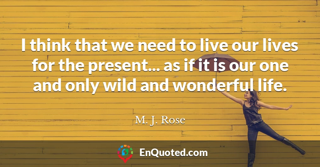 I think that we need to live our lives for the present... as if it is our one and only wild and wonderful life.