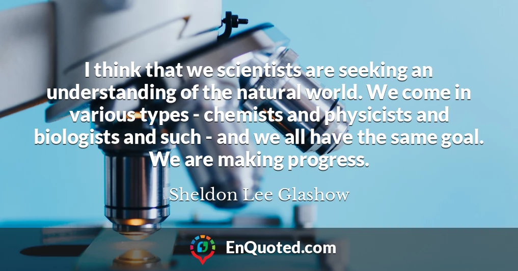 I think that we scientists are seeking an understanding of the natural world. We come in various types - chemists and physicists and biologists and such - and we all have the same goal. We are making progress.