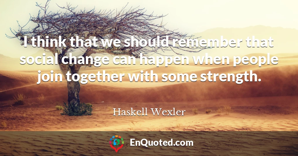 I think that we should remember that social change can happen when people join together with some strength.