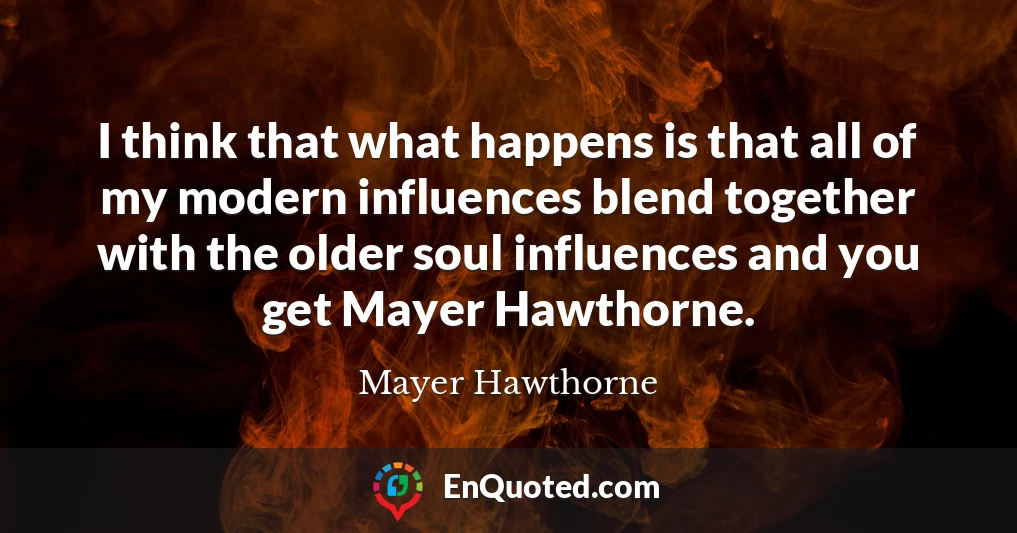 I think that what happens is that all of my modern influences blend together with the older soul influences and you get Mayer Hawthorne.