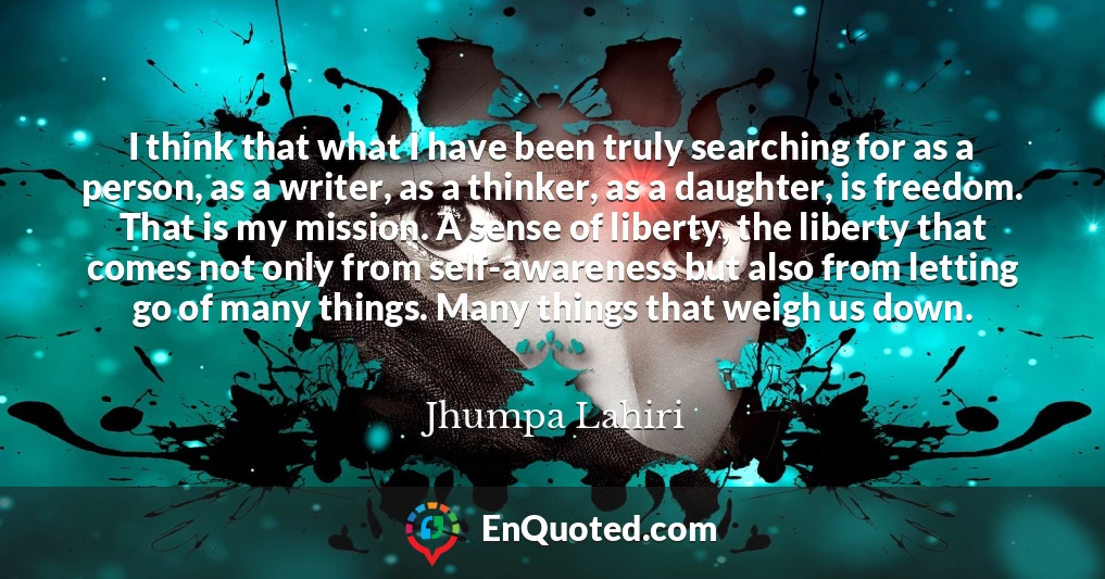 I think that what I have been truly searching for as a person, as a writer, as a thinker, as a daughter, is freedom. That is my mission. A sense of liberty, the liberty that comes not only from self-awareness but also from letting go of many things. Many things that weigh us down.