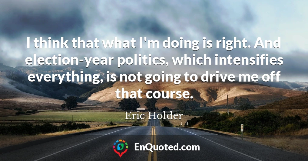 I think that what I'm doing is right. And election-year politics, which intensifies everything, is not going to drive me off that course.