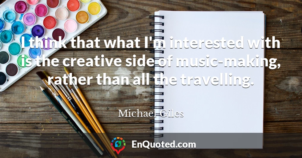 I think that what I'm interested with is the creative side of music-making, rather than all the travelling.