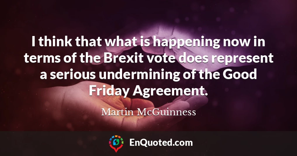 I think that what is happening now in terms of the Brexit vote does represent a serious undermining of the Good Friday Agreement.