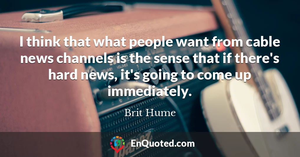 I think that what people want from cable news channels is the sense that if there's hard news, it's going to come up immediately.