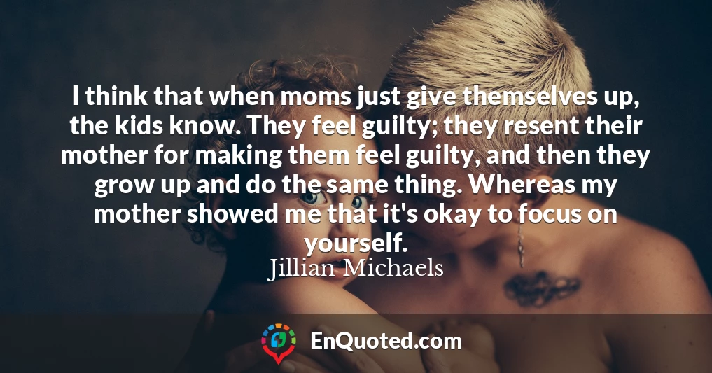 I think that when moms just give themselves up, the kids know. They feel guilty; they resent their mother for making them feel guilty, and then they grow up and do the same thing. Whereas my mother showed me that it's okay to focus on yourself.
