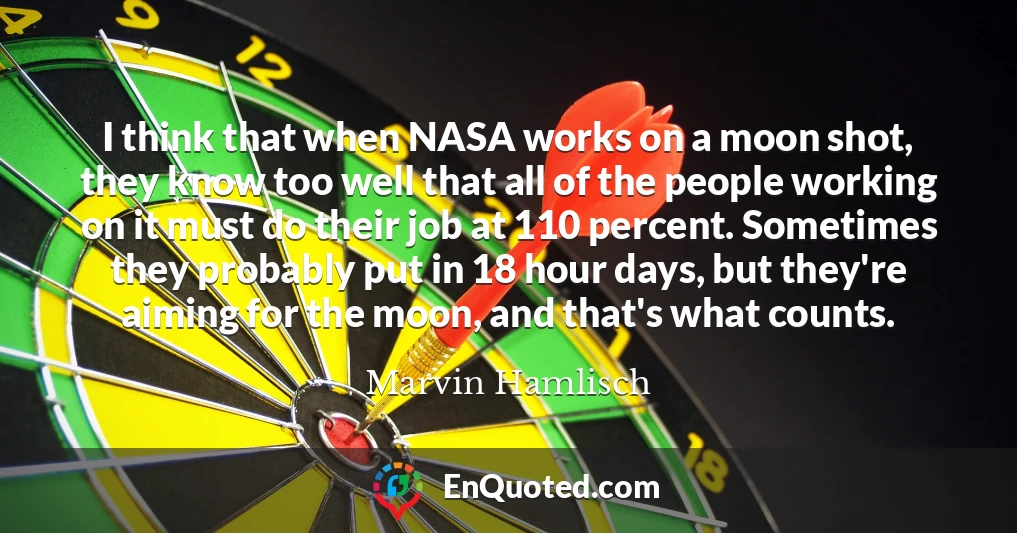 I think that when NASA works on a moon shot, they know too well that all of the people working on it must do their job at 110 percent. Sometimes they probably put in 18 hour days, but they're aiming for the moon, and that's what counts.