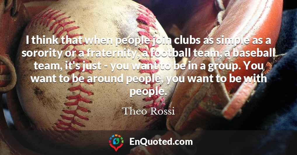 I think that when people join clubs as simple as a sorority or a fraternity, a football team, a baseball team, it's just - you want to be in a group. You want to be around people, you want to be with people.