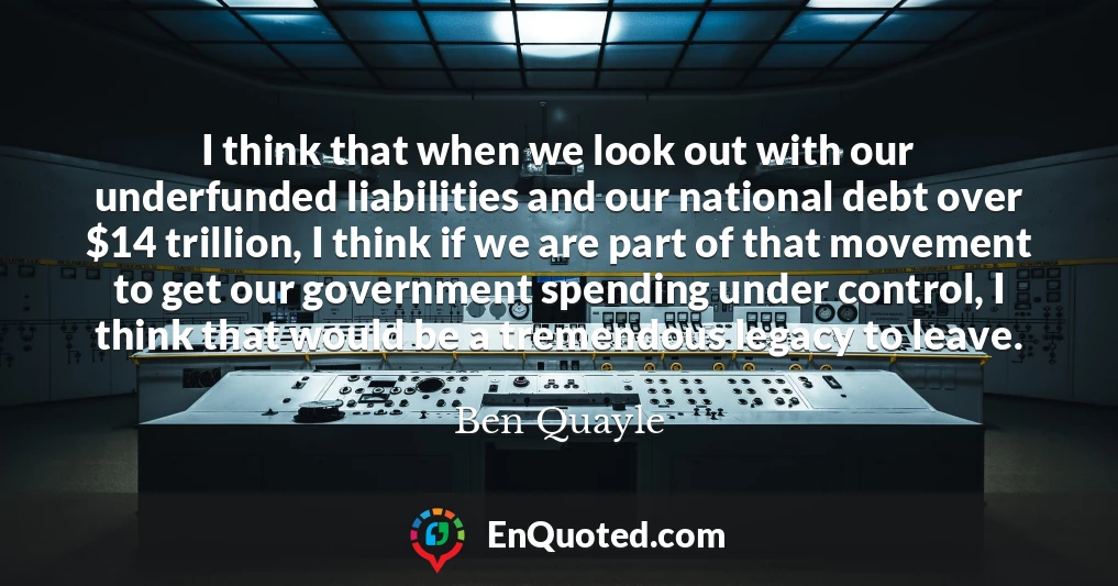 I think that when we look out with our underfunded liabilities and our national debt over $14 trillion, I think if we are part of that movement to get our government spending under control, I think that would be a tremendous legacy to leave.