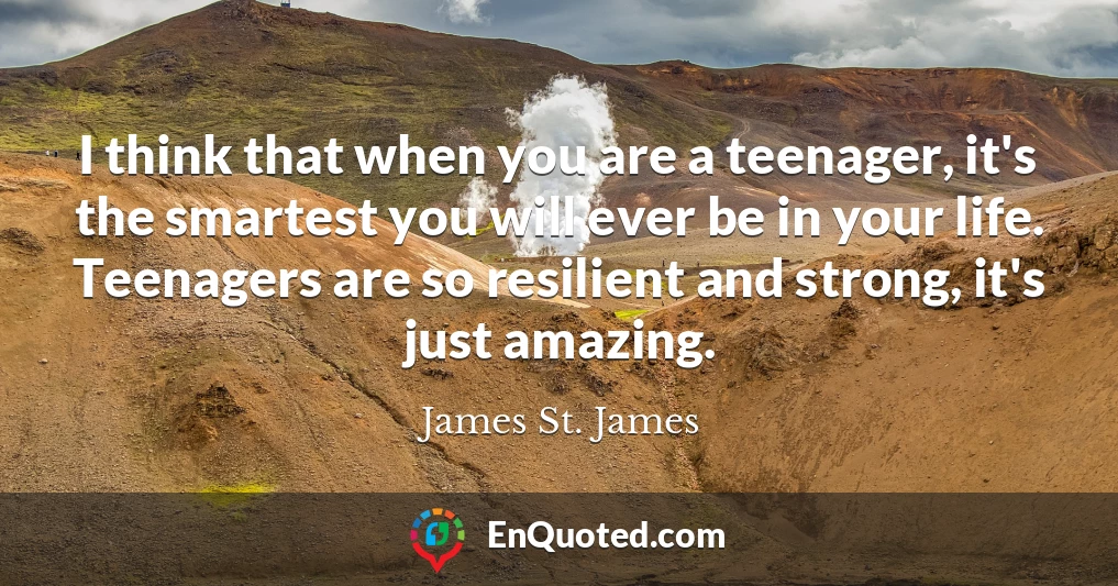 I think that when you are a teenager, it's the smartest you will ever be in your life. Teenagers are so resilient and strong, it's just amazing.