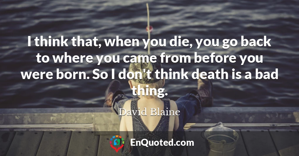 I think that, when you die, you go back to where you came from before you were born. So I don't think death is a bad thing.