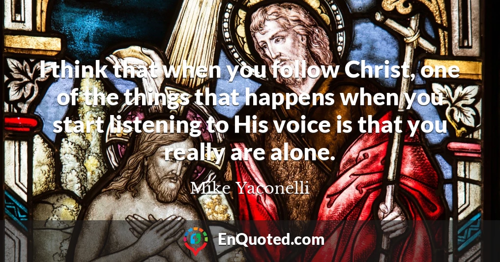 I think that when you follow Christ, one of the things that happens when you start listening to His voice is that you really are alone.