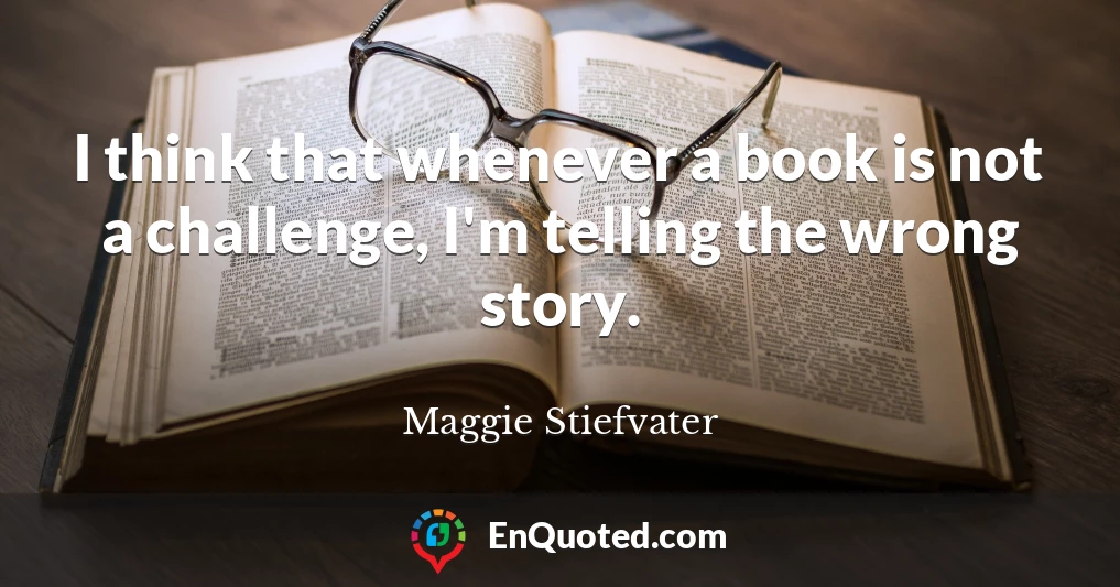 I think that whenever a book is not a challenge, I'm telling the wrong story.