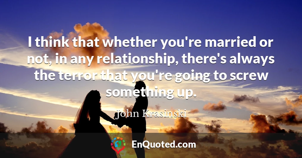 I think that whether you're married or not, in any relationship, there's always the terror that you're going to screw something up.