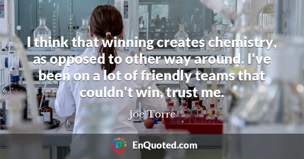 I think that winning creates chemistry, as opposed to other way around. I've been on a lot of friendly teams that couldn't win, trust me.