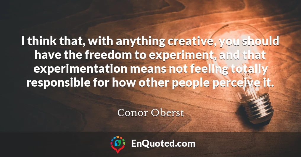 I think that, with anything creative, you should have the freedom to experiment, and that experimentation means not feeling totally responsible for how other people perceive it.