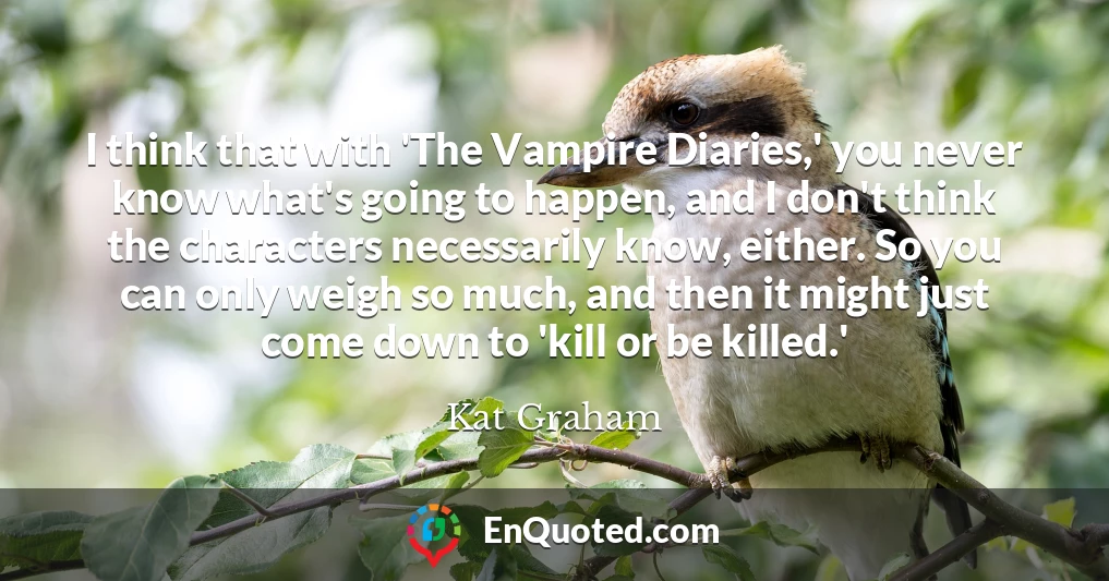 I think that with 'The Vampire Diaries,' you never know what's going to happen, and I don't think the characters necessarily know, either. So you can only weigh so much, and then it might just come down to 'kill or be killed.'