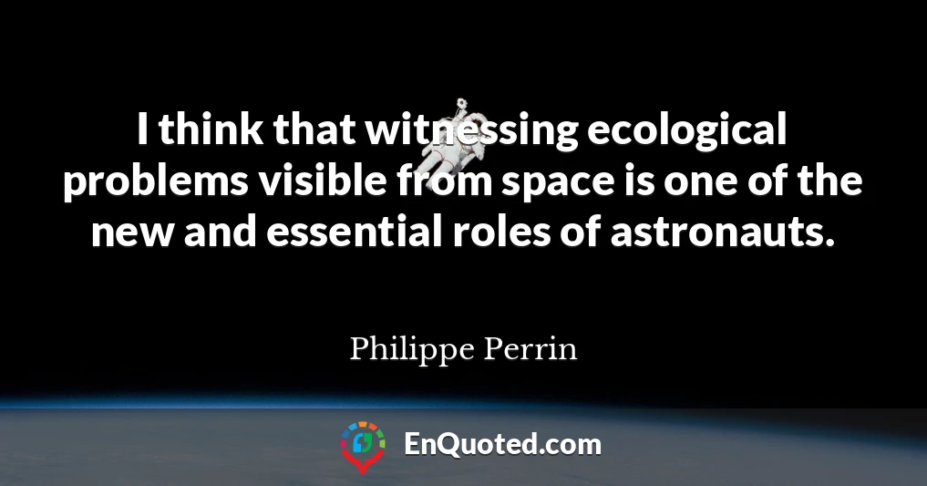 I think that witnessing ecological problems visible from space is one of the new and essential roles of astronauts.