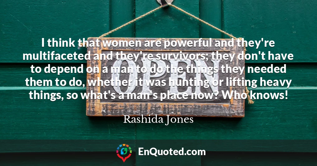 I think that women are powerful and they're multifaceted and they're survivors; they don't have to depend on a man to do the things they needed them to do, whether it was hunting or lifting heavy things, so what's a man's place now? Who knows!