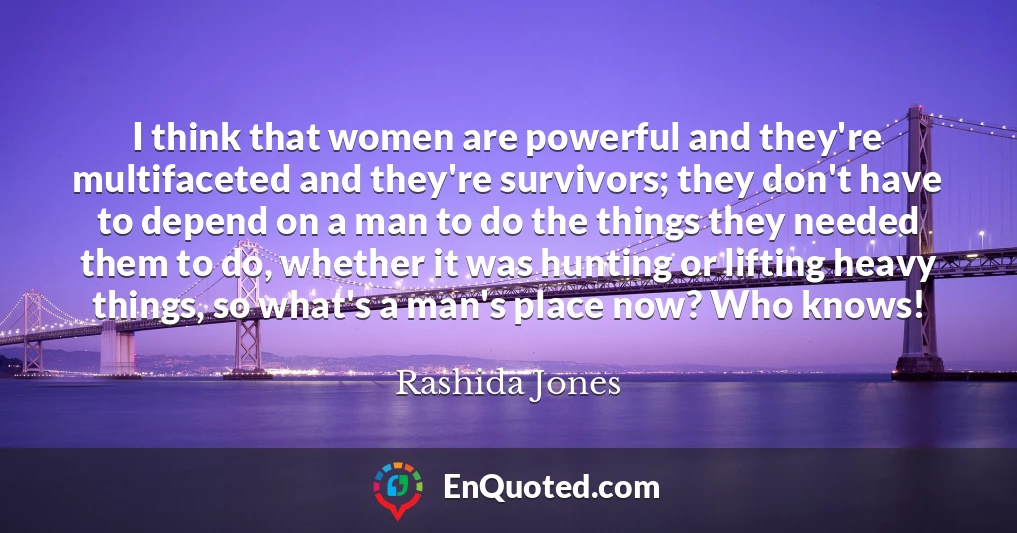 I think that women are powerful and they're multifaceted and they're survivors; they don't have to depend on a man to do the things they needed them to do, whether it was hunting or lifting heavy things, so what's a man's place now? Who knows!