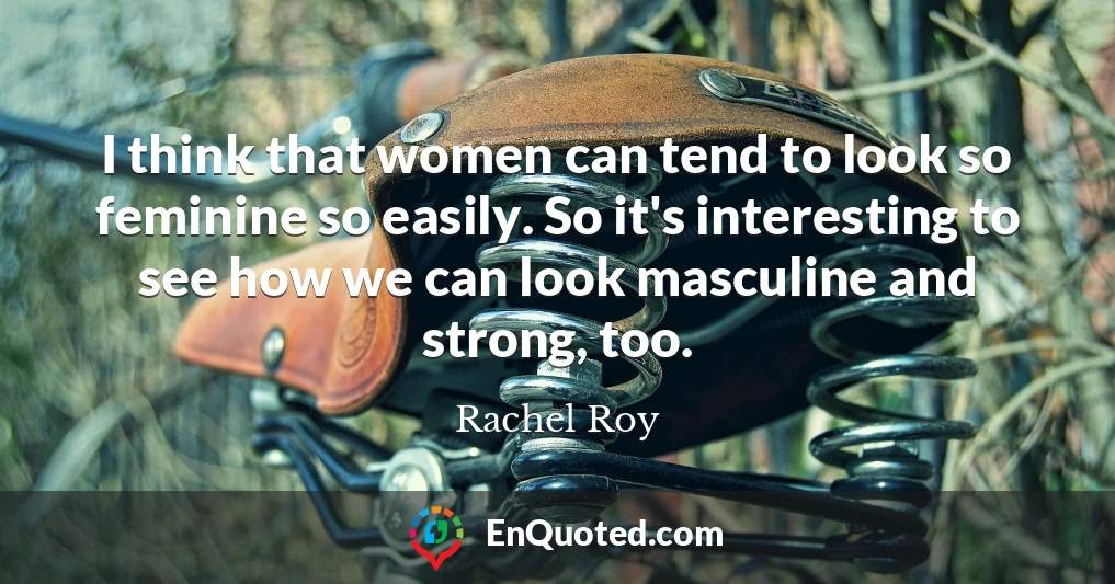 I think that women can tend to look so feminine so easily. So it's interesting to see how we can look masculine and strong, too.
