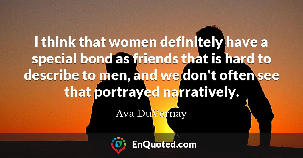 I think that women definitely have a special bond as friends that is hard to describe to men, and we don't often see that portrayed narratively.