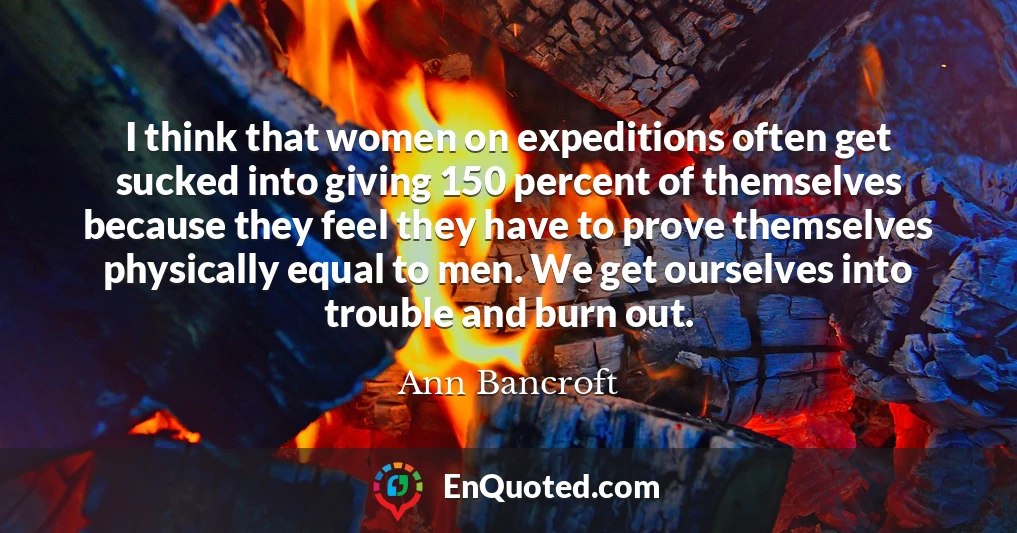 I think that women on expeditions often get sucked into giving 150 percent of themselves because they feel they have to prove themselves physically equal to men. We get ourselves into trouble and burn out.