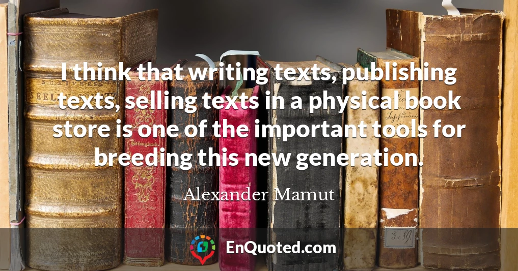I think that writing texts, publishing texts, selling texts in a physical book store is one of the important tools for breeding this new generation.