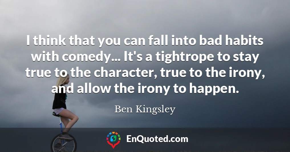 I think that you can fall into bad habits with comedy... It's a tightrope to stay true to the character, true to the irony, and allow the irony to happen.