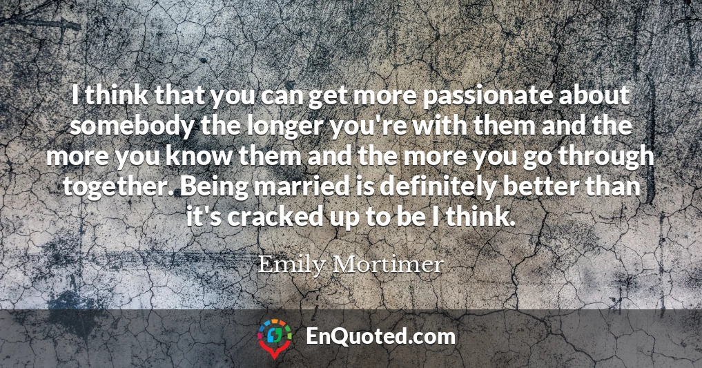 I think that you can get more passionate about somebody the longer you're with them and the more you know them and the more you go through together. Being married is definitely better than it's cracked up to be I think.