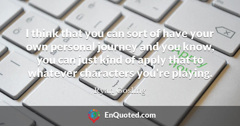 I think that you can sort of have your own personal journey and you know, you can just kind of apply that to whatever characters you're playing.