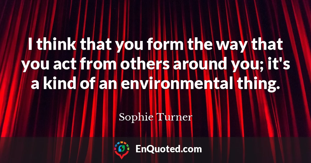 I think that you form the way that you act from others around you; it's a kind of an environmental thing.
