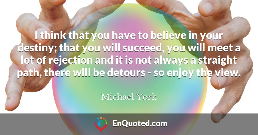 I think that you have to believe in your destiny; that you will succeed, you will meet a lot of rejection and it is not always a straight path, there will be detours - so enjoy the view.