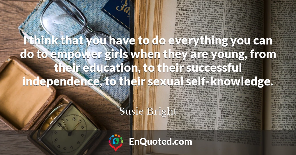 I think that you have to do everything you can do to empower girls when they are young, from their education, to their successful independence, to their sexual self-knowledge.
