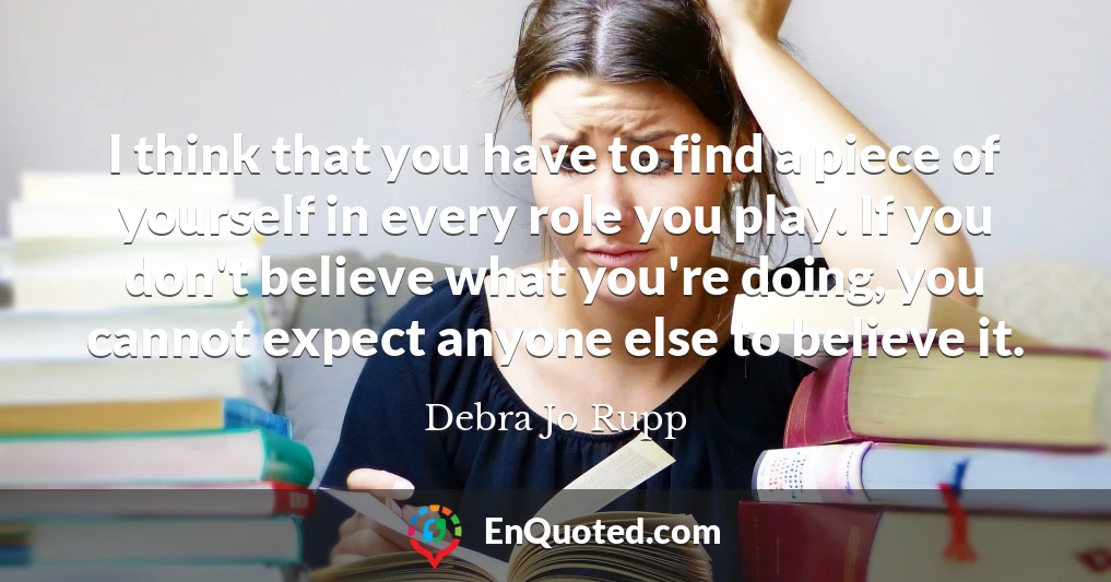 I think that you have to find a piece of yourself in every role you play. If you don't believe what you're doing, you cannot expect anyone else to believe it.